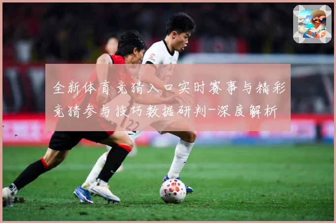 全新体育竞猜入口实时赛事与精彩竞猜参与技巧数据研判-深度解析