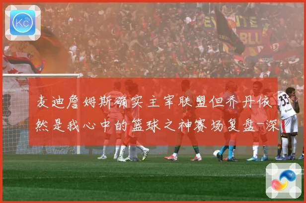 麦迪詹姆斯确实主宰联盟但乔丹依然是我心中的篮球之神赛场复盘-深度解析