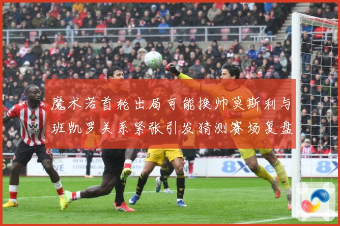魔术若首轮出局可能换帅莫斯利与班凯罗关系紧张引发猜测赛场复盘-深度解析