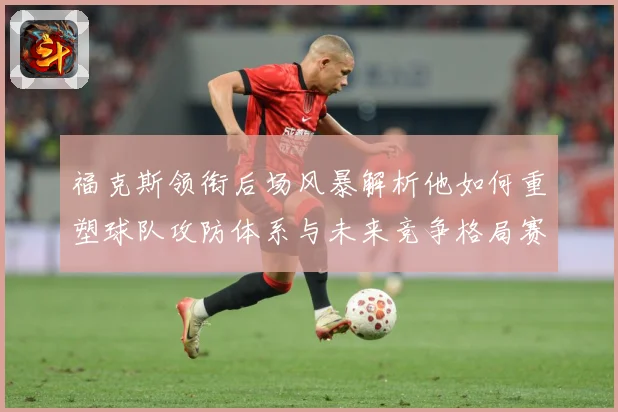 福克斯领衔后场风暴解析他如何重塑球队攻防体系与未来竞争格局赛场复盘-深度解析