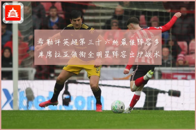 希勒评英超第三十六轮最佳阵容多库席拉亚领衔全明星阵容出炉战术观察-深度解析
